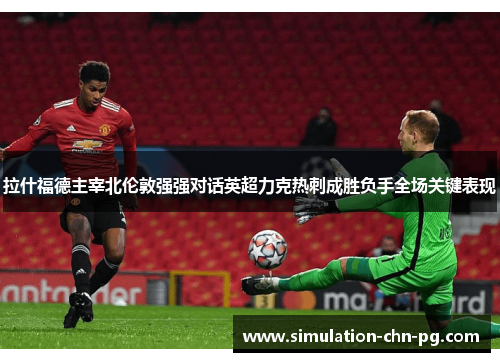 拉什福德主宰北伦敦强强对话英超力克热刺成胜负手全场关键表现