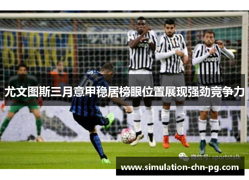 尤文图斯三月意甲稳居榜眼位置展现强劲竞争力