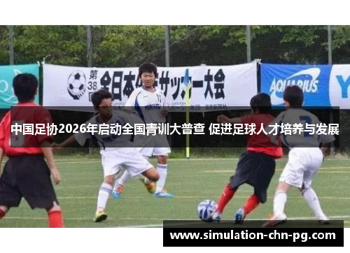 中国足协2026年启动全国青训大普查 促进足球人才培养与发展 中国足协2026年启动全国青训大普查 促进足球人才培养与发展