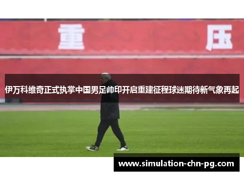 伊万科维奇正式执掌中国男足帅印开启重建征程球迷期待新气象再起 伊万科维奇正式执掌中国男足帅印开启重建征程球迷期待新气象再起